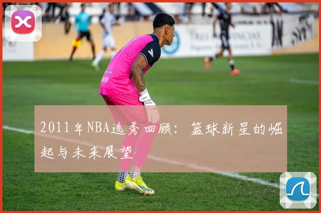 2011年NBA选秀回顾：篮球新星的崛起与未来展望