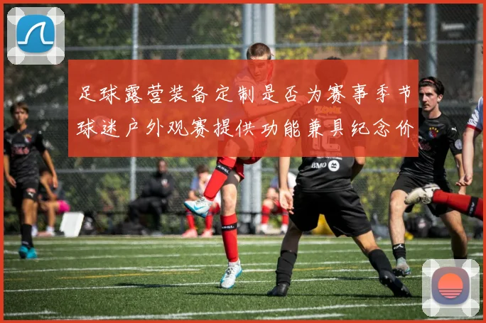 足球露营装备定制是否为赛事季节球迷户外观赛提供功能兼具纪念价值产品