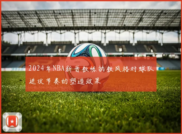 2024年NBA新晋教练执教风格对球队进攻节奏的塑造效果